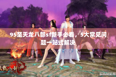 95至天龙八部sf新手必看,5大常见问题一站式解决 95至天龙八部sf新手必看,5大常见问题一站式解决