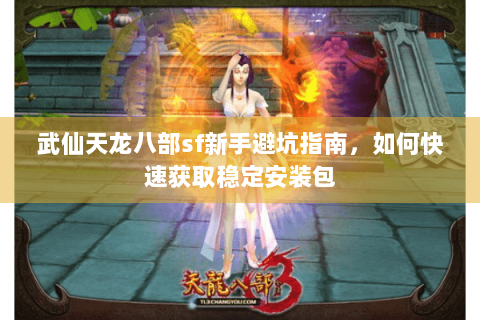 武仙天龙八部sf新手避坑指南，如何快速获取稳定安装包