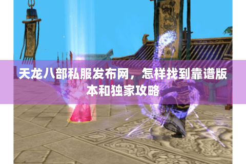 天龙八部私服发布网，怎样找到靠谱版本和独家攻略