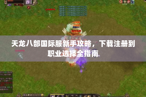 天龙八部国际服新手攻略,下载注册到职业选择全指南 天龙八部国际服新手攻略,下载注册到职业选择全指南