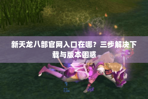 新天龙八部官网入口在哪?三步解决下载与版本困惑 新天龙八部官网入口在哪?三步解决下载与版本困惑