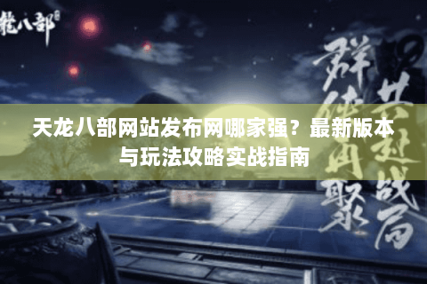 天龙八部网站发布网哪家强?最新版本与玩法攻略实战指南 天龙八部网站发布网哪家强?最新版本与玩法攻略实战指南