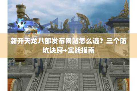新开天龙八部发布网站怎么选?三个防坑诀窍+实战指南 新开天龙八部发布网站怎么选?三个防坑诀窍+实战指南