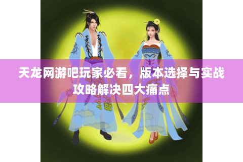 天龙网游吧玩家必看,版本选择与实战攻略解决四大痛点 天龙网游吧玩家必看,版本选择与实战攻略解决四大痛点