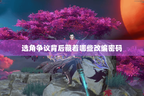 选角争议背后藏着哪些改编密码 选角争议背后藏着哪些改编密码