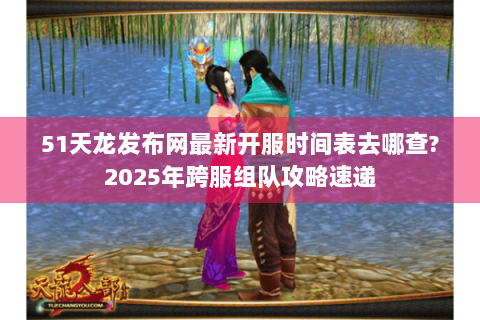 51天龙发布网最新开服时间表去哪查?2025年跨服组队攻略速递 51天龙发布网最新开服时间表去哪查?2025年跨服组队攻略速递