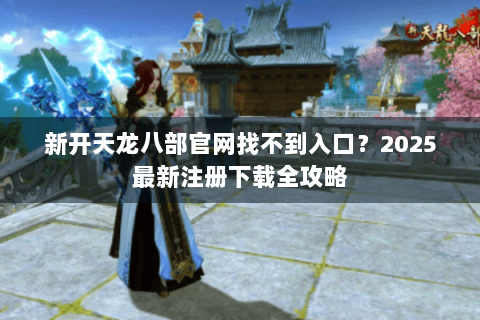 新开天龙八部官网找不到入口？2025最新注册下载全攻略