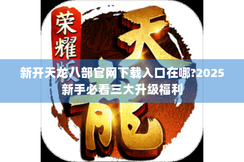 新开天龙八部官网下载入口在哪?2025新手必看三大升级福利 新开天龙八部官网下载入口在哪?2025新手必看三大升级福利