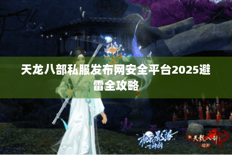 天龙八部私服发布网安全平台2025避雷全攻略 天龙八部私服发布网安全平台2025避雷全攻略