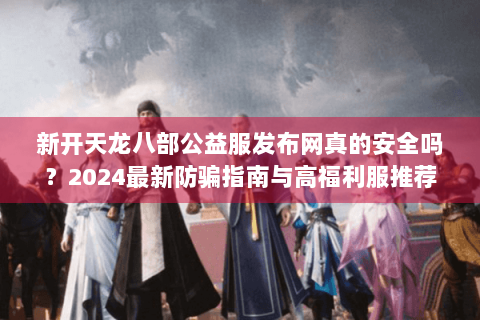新开天龙八部公益服发布网真的安全吗？2024最新防骗指南与高福利服推荐