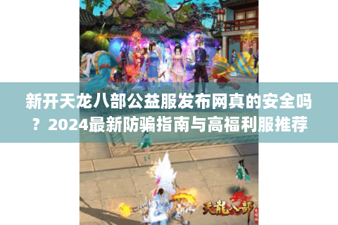 新开天龙八部公益服发布网真的安全吗?2024最新防骗指南与高福利服推荐 新开天龙八部公益服发布网真的安全吗?2024最新防骗指南与高福利服推荐