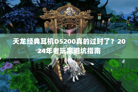 天龙经典耳机D5200真的过时了？2024年老玩家避坑指南