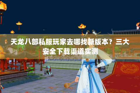 天龙八部私服玩家去哪找新版本？三大安全下载渠道实测