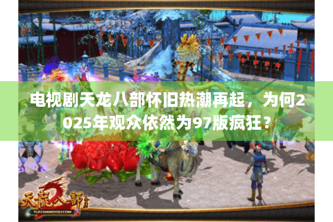 电视剧天龙八部怀旧热潮再起，为何2025年观众依然为97版疯狂？