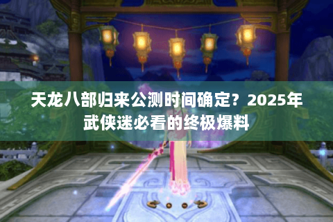 天龙八部归来公测时间确定？2025年武侠迷必看的终极爆料