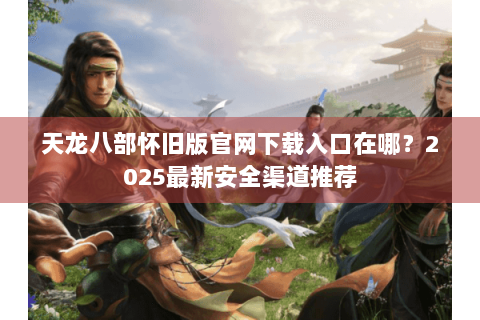 天龙八部怀旧版官网下载入口在哪？2025最新安全渠道推荐