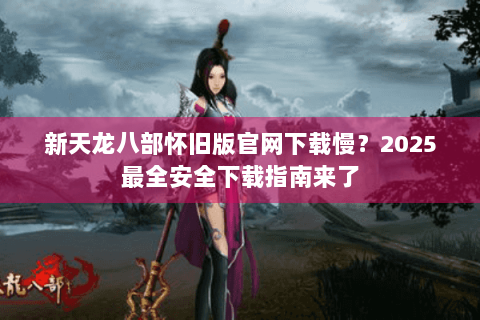 新天龙八部怀旧版官网下载慢？2025最全安全下载指南来了