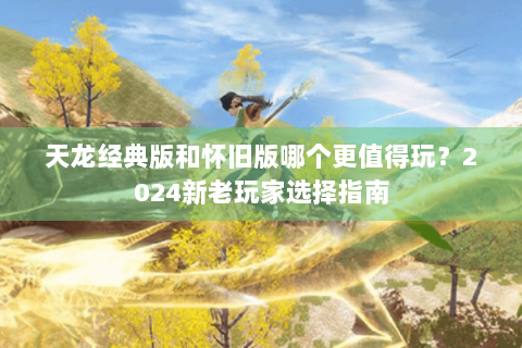 天龙经典版和怀旧版哪个更值得玩？2024新老玩家选择指南