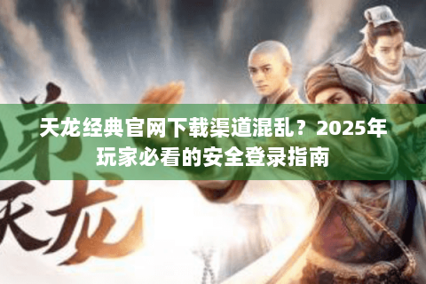 天龙经典官网下载渠道混乱？2025年玩家必看的安全登录指南