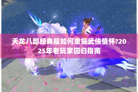 天龙八部经典服如何重振武侠情怀?2025年老玩家回归指南 天龙八部经典服如何重振武侠情怀?2025年老玩家回归指南