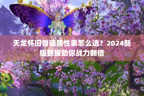 天龙怀旧兽魂属性表怎么选?2024新版数据助你战力翻倍 天龙怀旧兽魂属性表怎么选?2024新版数据助你战力翻倍