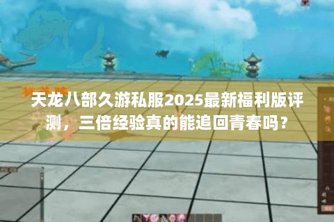天龙八部久游私服2025最新福利版评测，三倍经验真的能追回青春吗？