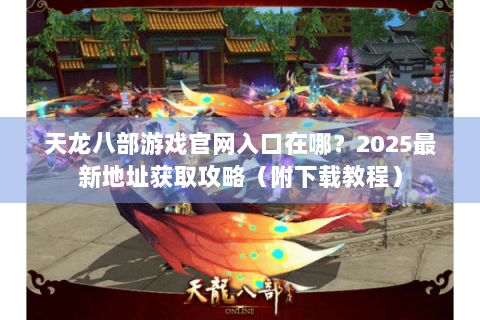 天龙八部游戏官网入口在哪？2025最新地址获取攻略（附下载教程）