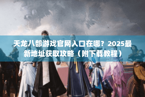 天龙八部游戏官网入口在哪?2025最新地址获取攻略(附下载教程) 天龙八部游戏官网入口在哪?2025最新地址获取攻略(附下载教程)