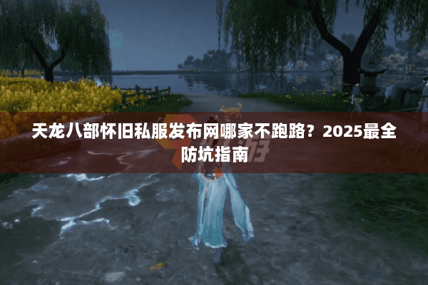 天龙八部怀旧私服发布网哪家不跑路？2025最全防坑指南