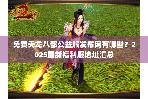 免费天龙八部公益服发布网有哪些?2025最新福利服地址汇总 免费天龙八部公益服发布网有哪些?2025最新福利服地址汇总