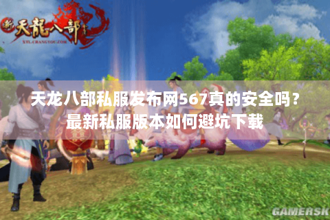 天龙八部私服发布网567真的安全吗？最新私服版本如何避坑下载