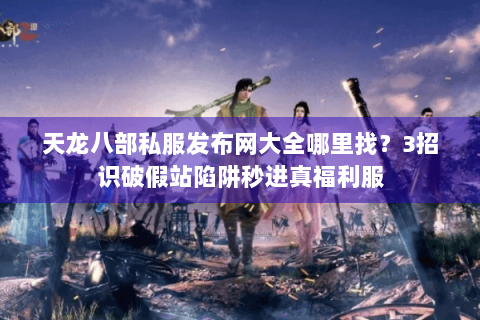 天龙八部私服发布网大全哪里找？3招识破假站陷阱秒进真福利服