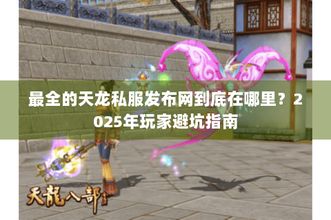 最全的天龙私服发布网到底在哪里？2025年玩家避坑指南