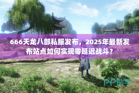 666天龙八部私服发布,2025年最新发布站点如何实现零延迟战斗? 666天龙八部私服发布,2025年最新发布站点如何实现零延迟战斗?