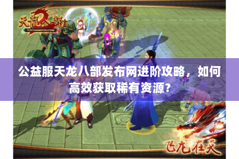 公益服天龙八部发布网进阶攻略,如何高效获取稀有资源? 公益服天龙八部发布网进阶攻略,如何高效获取稀有资源?