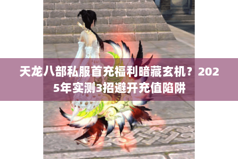 天龙八部私服首充福利暗藏玄机？2025年实测3招避开充值陷阱