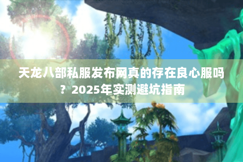 天龙八部私服发布网真的存在良心服吗?2025年实测避坑指南 天龙八部私服发布网真的存在良心服吗?2025年实测避坑指南