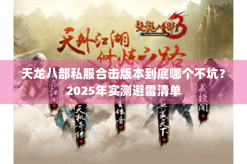 天龙八部私服合击版本到底哪个不坑?2025年实测避雷清单 天龙八部私服合击版本到底哪个不坑?2025年实测避雷清单
