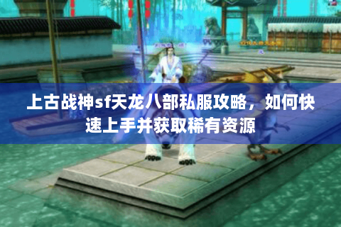 上古战神sf天龙八部私服攻略，如何快速上手并获取稀有资源