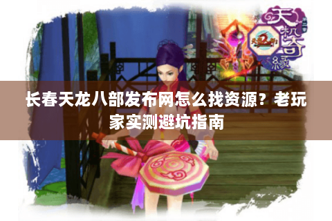 长春天龙八部发布网怎么找资源？老玩家实测避坑指南