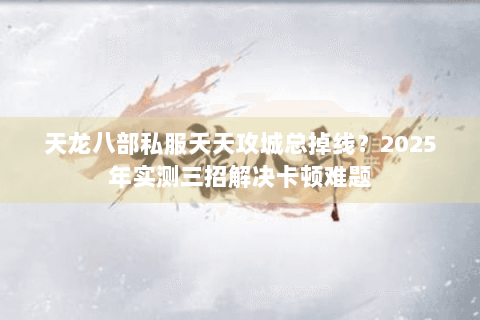 天龙八部私服天天攻城总掉线?2025年实测三招解决卡顿难题 天龙八部私服天天攻城总掉线?2025年实测三招解决卡顿难题