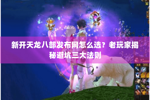 新开天龙八部发布网怎么选？老玩家揭秘避坑三大法则