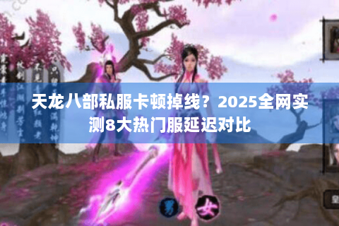 天龙八部私服卡顿掉线？2025全网实测8大热门服延迟对比