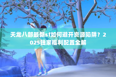 天龙八部最新sf如何避开资源陷阱?2025独家福利配置全解 天龙八部最新sf如何避开资源陷阱?2025独家福利配置全解