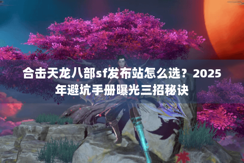 合击天龙八部sf发布站怎么选?2025年避坑手册曝光三招秘诀 合击天龙八部sf发布站怎么选?2025年避坑手册曝光三招秘诀