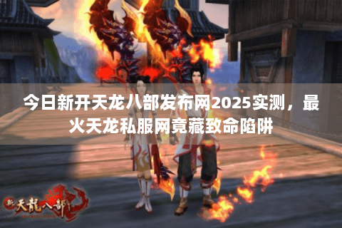 今日新开天龙八部发布网2025实测，最火天龙私服网竟藏致命陷阱