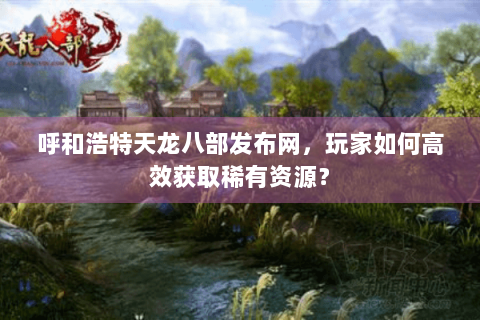 呼和浩特天龙八部发布网,玩家如何高效获取稀有资源? 呼和浩特天龙八部发布网,玩家如何高效获取稀有资源?