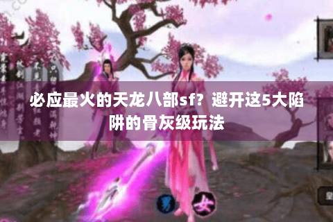 必应最火的天龙八部sf?避开这5大陷阱的骨灰级玩法 必应最火的天龙八部sf?避开这5大陷阱的骨灰级玩法