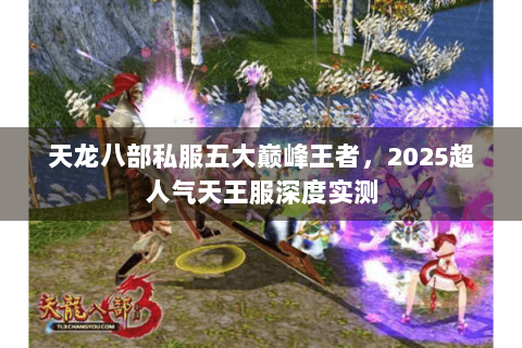 天龙八部私服五大巅峰王者,2025超人气天王服深度实测 天龙八部私服五大巅峰王者,2025超人气天王服深度实测