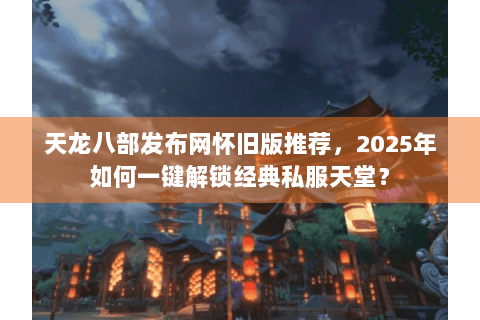 天龙八部发布网怀旧版推荐，2025年如何一键解锁经典私服天堂？